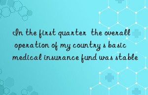 In the first quarter  the overall operation of my country s basic medical insurance fund was stable