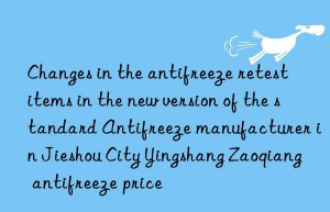 Changes in the antifreeze retest items in the new version of the standard Antifreeze manufacturer in Jieshou City Yingshang Zaoqiang antifreeze price