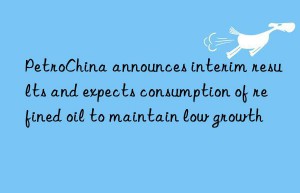 PetroChina announces interim results and expects consumption of refined oil to maintain low growth