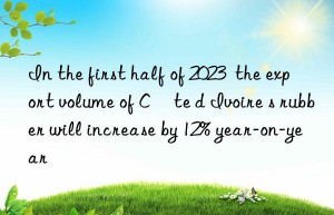 In the first half of 2023  the export volume of Côte d Ivoire s rubber will increase by 12% year-on-year