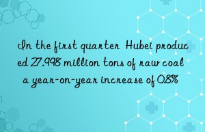 In the first quarter  Hubei produced 27.998 million tons of raw coal  a year-on-year increase of 0.8%