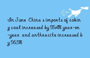 In June  China s imports of coking coal increased by 55.4% year-on-year  and anthracite increased by 56.5%