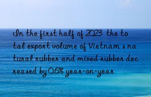 In the first half of 2023  the total export volume of Vietnam s natural rubber and mixed rubber decreased by 0.6% year-on-year