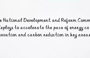 The National Development and Reform Commission deploys to accelerate the pace of energy conservation and carbon reduction in key areas