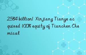 2.584 billion!  Xinjiang Tianye acquired 100% equity of Tianchen Chemical