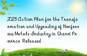 2023 Action Plan for the Transformation and Upgrading of Nonferrous Metals Industry in Shanxi Province  Released