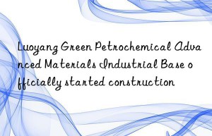 Luoyang Green Petrochemical Advanced Materials Industrial Base officially started construction