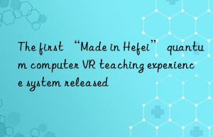 The first “Made in Hefei” quantum computer VR teaching experience system released