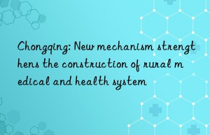 Chongqing: New mechanism strengthens the construction of rural medical and health system