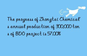 The progress of Zhongtai Chemical’s annual production of 300,000 tons of BDO project is 57.00%