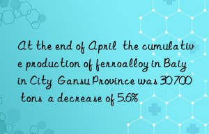 At the end of April  the cumulative production of ferroalloy in Baiyin City  Gansu Province was 30 700 tons  a decrease of 5.6%