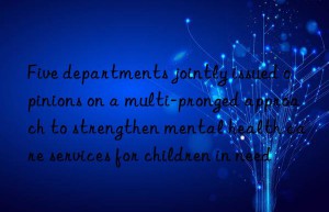 Five departments jointly issued opinions on a multi-pronged approach to strengthen mental health care services for children in need