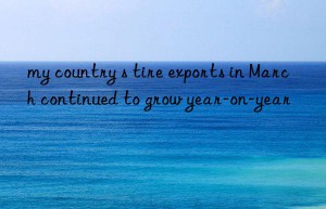 my country s tire exports in March continued to grow year-on-year