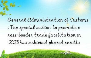 General Administration of Customs: The special action to promote cross-border trade facilitation in 2023 has achieved phased results