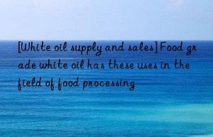 [White oil supply and sales] Food grade white oil has these uses in the field of food processing