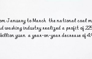 From January to March  the national coal mining and washing industry realized a profit of 225.07 billion yuan  a year-on-year decrease of 4.9%