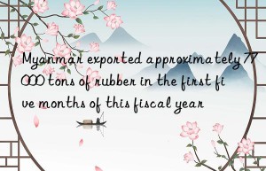 Myanmar exported approximately 77 000 tons of rubber in the first five months of this fiscal year