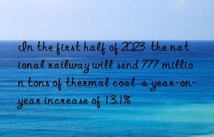 In the first half of 2023  the national railway will send 777 million tons of thermal coal  a year-on-year increase of 13.1%