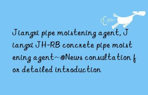 Jiangxi pipe moistening agent, Jiangxi JH-RB concrete pipe moistening agent~@News consultation for detailed introduction