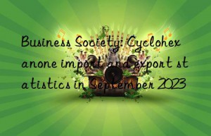 Business Society: Cyclohexanone import and export statistics in September 2023