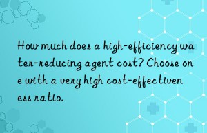 How much does a high-efficiency water-reducing agent cost? Choose one with a very high cost-effectiveness ratio.