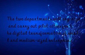 The two departments will organize and carry out pilot cities for the digital transformation of small and medium-sized enterprises