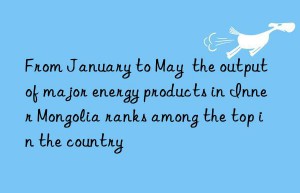 From January to May  the output of major energy products in Inner Mongolia ranks among the top in the country