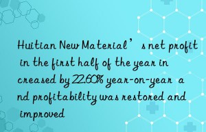 Huitian New Material’s net profit in the first half of the year increased by 22.60% year-on-year  and profitability was restored and improved