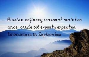 Russian refinery seasonal maintenance  crude oil exports expected to increase in September