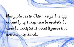 Many places in China seize the opportunity of large-scale models to create artificial intelligence innovation highlands