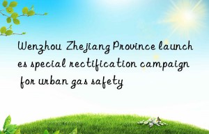 Wenzhou  Zhejiang Province launches special rectification campaign for urban gas safety