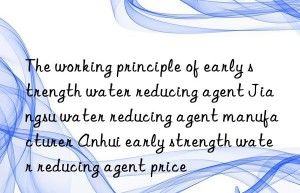 The working principle of early strength water reducing agent Jiangsu water reducing agent manufacturer Anhui early strength water reducing agent price