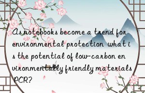 As notebooks become a trend for environmental protection  what is the potential of low-carbon environmentally friendly materials PCR?