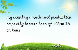 my country s methanol production capacity breaks through 100 million tons