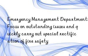 Emergency Management Department: Focus on outstanding issues and quickly carry out special rectification of fire safety