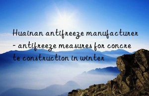 Huainan antifreeze manufacturer – antifreeze measures for concrete construction in winter