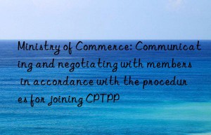 Ministry of Commerce: Communicating and negotiating with members in accordance with the procedures for joining CPTPP