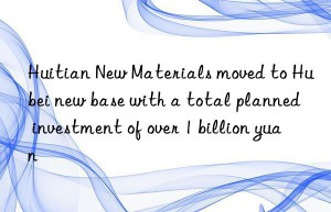 Huitian New Materials moved to Hubei new base with a total planned investment of over 1 billion yuan