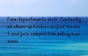 Four departments shot!  Centralized clean-up hinders unified market and fair competition policy measures