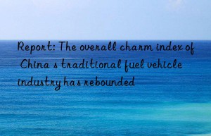 Report: The overall charm index of China s traditional fuel vehicle industry has rebounded