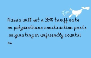 Russia will set a 35% tariff rate on polyurethane construction parts originating in unfriendly countries