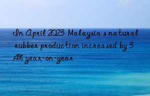 In April 2023  Malaysia s natural rubber production increased by 3.4% year-on-year