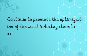 Continue to promote the optimization of the steel industry structure