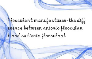 Flocculant manufacturer-the difference between anionic flocculant and cationic flocculant