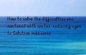 How to solve the difficulties encountered with water-reducing agents Solution measures