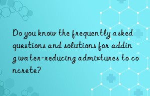 Do you know the frequently asked questions and solutions for adding water-reducing admixtures to concrete?