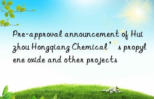 Pre-approval announcement of Huizhou Hongqiang Chemical’s propylene oxide and other projects