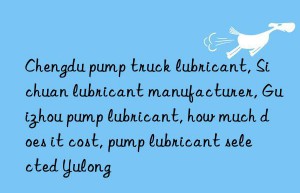 Chengdu pump truck lubricant, Sichuan lubricant manufacturer, Guizhou pump lubricant, how much does it cost, pump lubricant selected Yulong