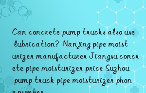 Can concrete pump trucks also use lubrication?  Nanjing pipe moisturizer manufacturer Jiangsu concrete pipe moisturizer price Suzhou pump truck pipe moisturizer phone number