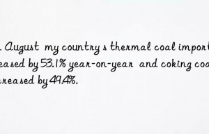 In August  my country s thermal coal imports increased by 53.1% year-on-year  and coking coal increased by 49.4%.